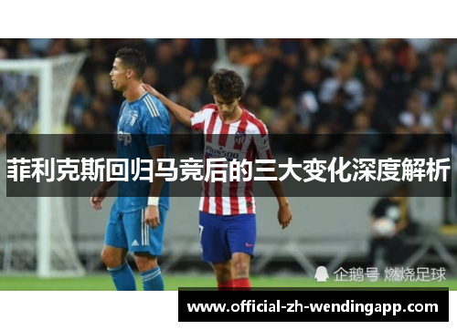 菲利克斯回归马竞后的三大变化深度解析