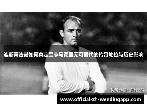 迪斯蒂法诺如何奠定皇家马德里无可替代的传奇地位与历史影响