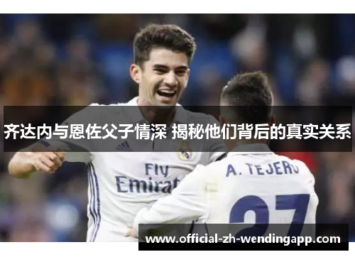 齐达内与恩佐父子情深 揭秘他们背后的真实关系