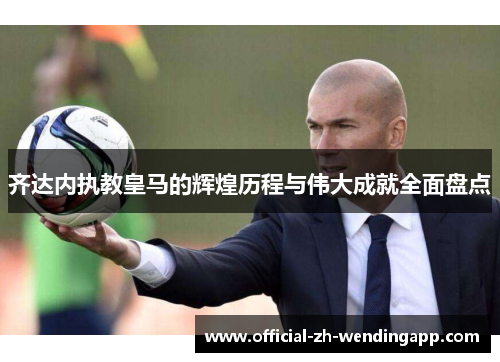 齐达内执教皇马的辉煌历程与伟大成就全面盘点