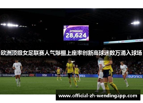 欧洲顶级女足联赛人气爆棚上座率创新高球迷数万涌入球场 欧洲顶级女足联赛人气爆棚上座率创新高球迷数万涌入球场