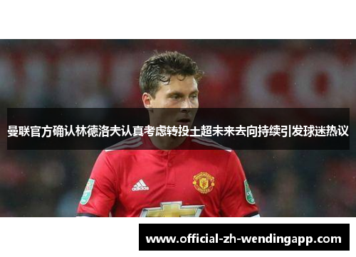 曼联官方确认林德洛夫认真考虑转投土超未来去向持续引发球迷热议 曼联官方确认林德洛夫认真考虑转投土超未来去向持续引发球迷热议